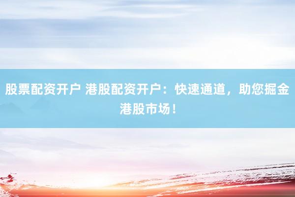 股票配资开户 港股配资开户：快速通道，助您掘金港股市场！