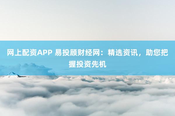 网上配资APP 易投顾财经网：精选资讯，助您把握投资先机