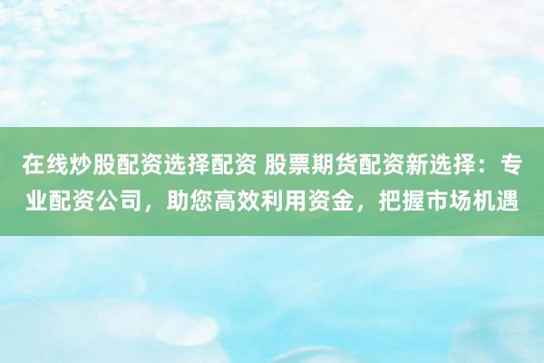 在线炒股配资选择配资 股票期货配资新选择：专业配资公司，助您高效利用资金，把握市场机遇