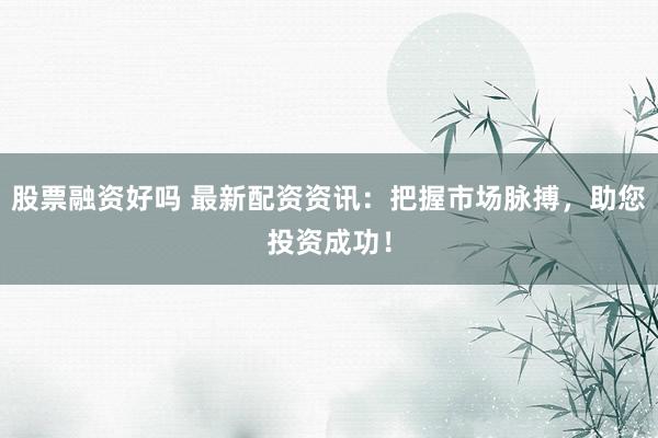 股票融资好吗 最新配资资讯：把握市场脉搏，助您投资成功！