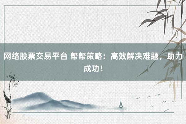 网络股票交易平台 帮帮策略：高效解决难题，助力成功！