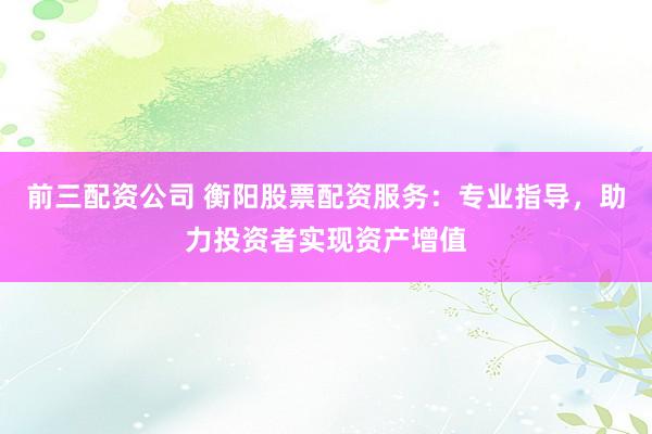 前三配资公司 衡阳股票配资服务：专业指导，助力投资者实现资产增值
