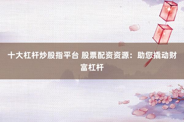 十大杠杆炒股指平台 股票配资资源：助您撬动财富杠杆
