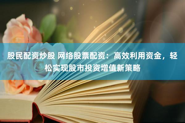 股民配资炒股 网络股票配资：高效利用资金，轻松实现股市投资增值新策略