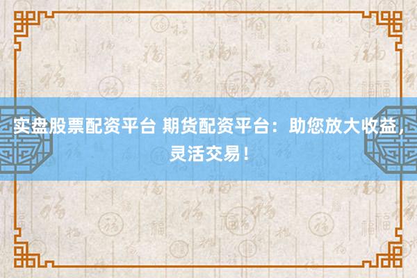 实盘股票配资平台 期货配资平台：助您放大收益，灵活交易！