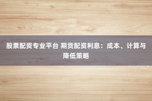 股票配资专业平台 期货配资利息：成本、计算与降低策略