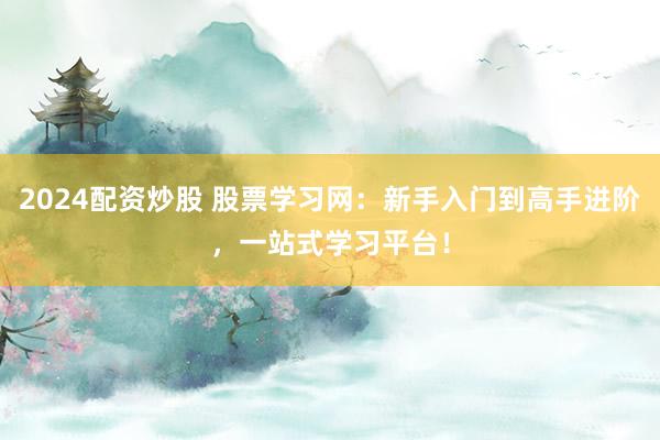 2024配资炒股 股票学习网：新手入门到高手进阶，一站式学习平台！