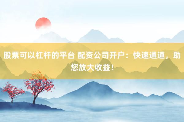 股票可以杠杆的平台 配资公司开户：快速通道，助您放大收益！