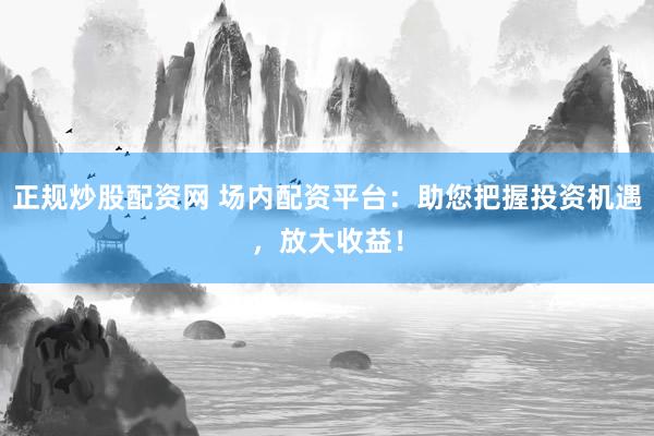 正规炒股配资网 场内配资平台：助您把握投资机遇，放大收益！