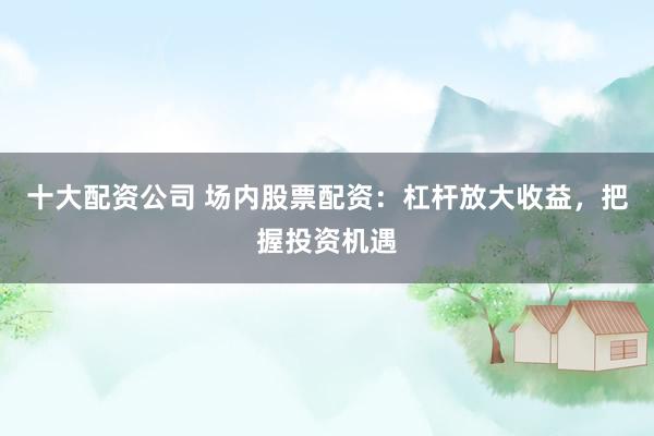 十大配资公司 场内股票配资：杠杆放大收益，把握投资机遇