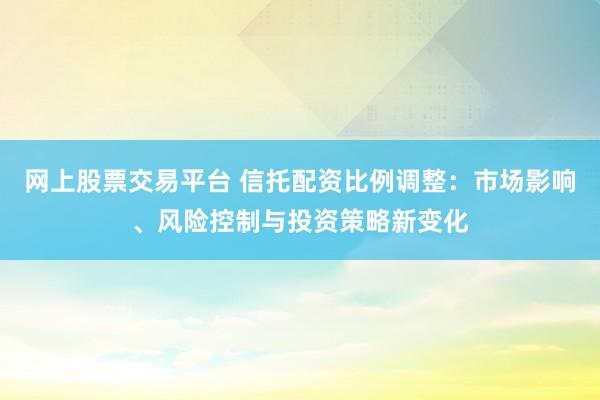 网上股票交易平台 信托配资比例调整：市场影响、风险控制与投资策略新变化