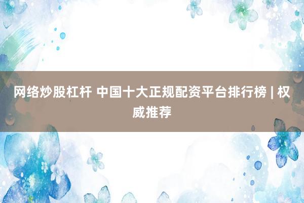 网络炒股杠杆 中国十大正规配资平台排行榜 | 权威推荐