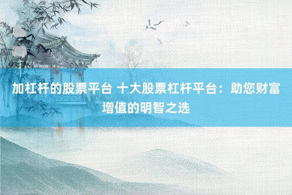 加杠杆的股票平台 十大股票杠杆平台：助您财富增值的明智之选