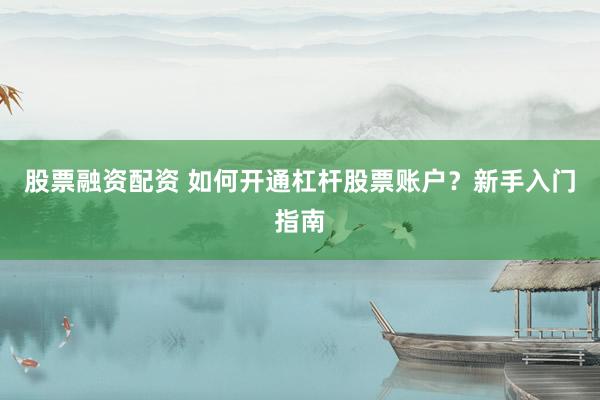 股票融资配资 如何开通杠杆股票账户？新手入门指南