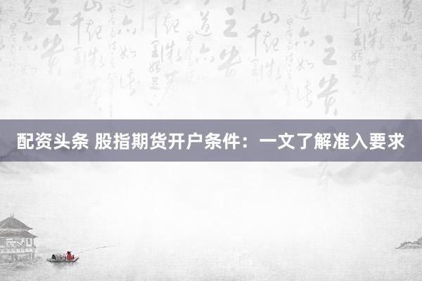 配资头条 股指期货开户条件：一文了解准入要求