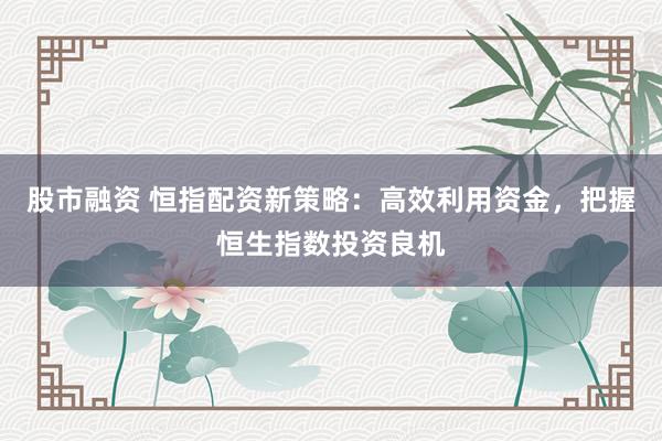 股市融资 恒指配资新策略：高效利用资金，把握恒生指数投资良机