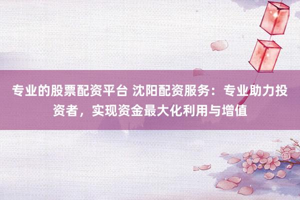 专业的股票配资平台 沈阳配资服务：专业助力投资者，实现资金最大化利用与增值