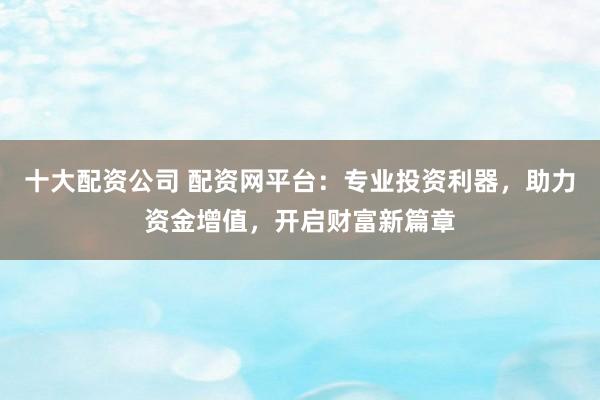 十大配资公司 配资网平台：专业投资利器，助力资金增值，开启财富新篇章