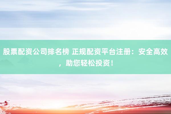 股票配资公司排名榜 正规配资平台注册：安全高效，助您轻松投资！