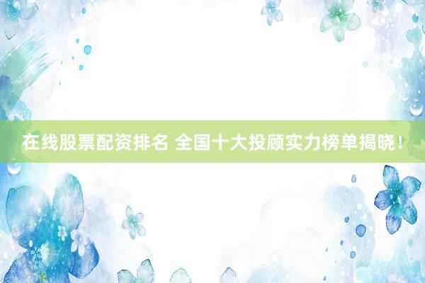 在线股票配资排名 全国十大投顾实力榜单揭晓！
