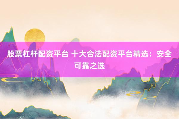 股票杠杆配资平台 十大合法配资平台精选：安全可靠之选