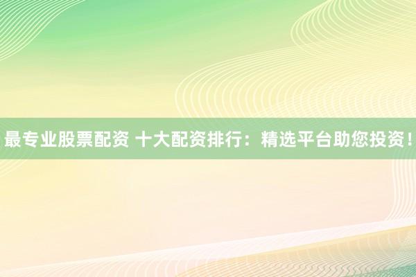 最专业股票配资 十大配资排行：精选平台助您投资！