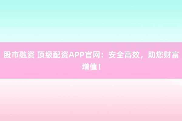 股市融资 顶级配资APP官网:安全高效,助您财富增值!