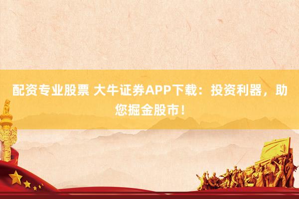 配资专业股票 大牛证券APP下载:投资利器,助您掘金股市!