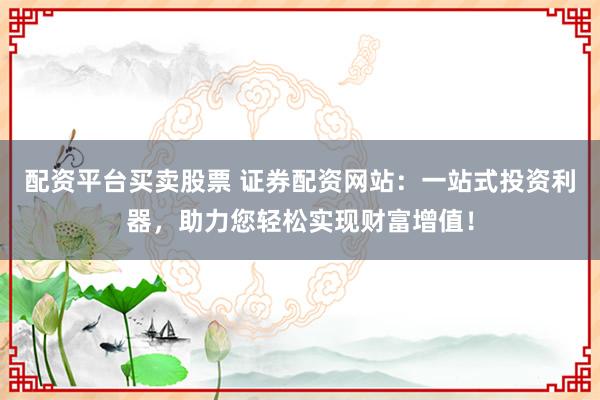 配资平台买卖股票 证券配资网站:一站式投资利器,助力您轻松实现财富增值!