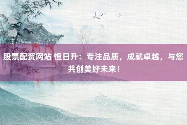 股票配资网站 恒日升:专注品质,成就卓越,与您共创美好未来!