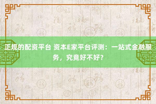 正规的配资平台 资本E家平台评测：一站式金融服务，究竟好不好？