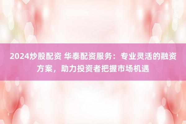 2024炒股配资 华泰配资服务:专业灵活的融资方案,助力投资者把握市场机遇