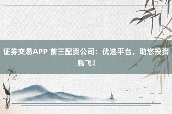 证券交易APP 前三配资公司:优选平台,助您投资腾飞!