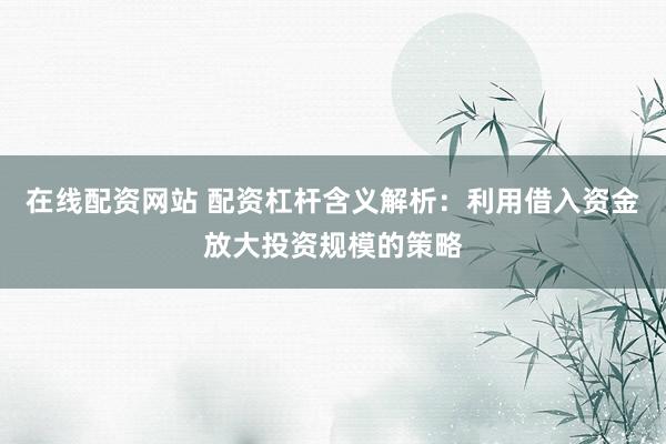 在线配资网站 配资杠杆含义解析：利用借入资金放大投资规模的策略