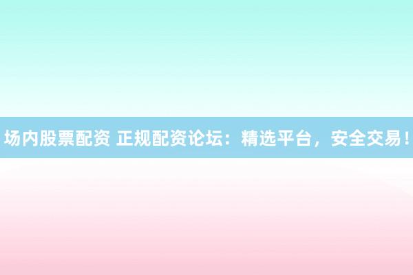 场内股票配资 正规配资论坛:精选平台,安全交易!