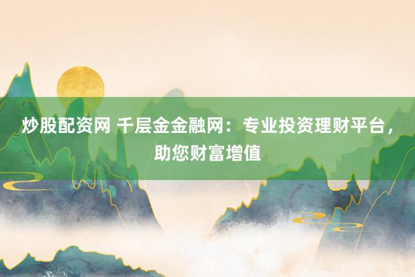 炒股配资网 千层金金融网：专业投资理财平台，助您财富增值
