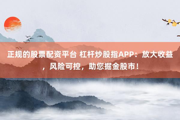 正规的股票配资平台 杠杆炒股指APP：放大收益，风险可控，助您掘金股市！