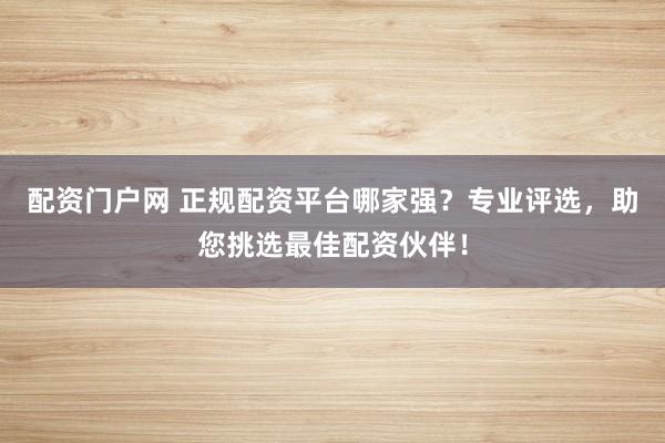 配资门户网 正规配资平台哪家强？专业评选，助您挑选最佳配资伙伴！