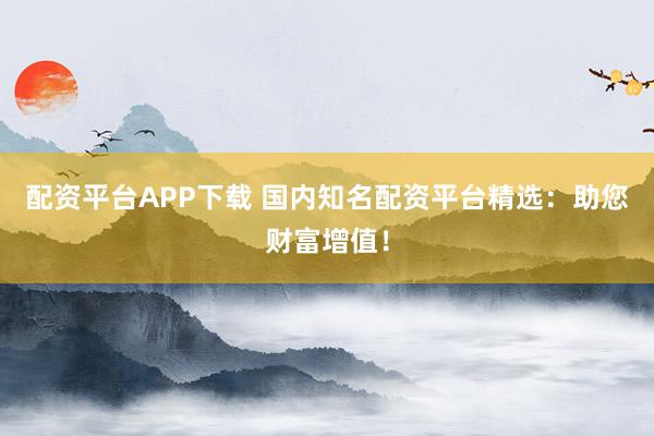配资平台APP下载 国内知名配资平台精选：助您财富增值！