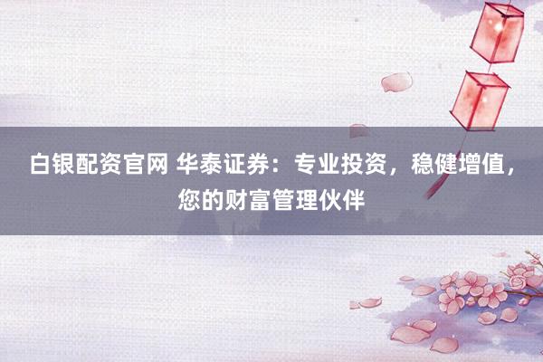 白银配资官网 华泰证券：专业投资，稳健增值，您的财富管理伙伴