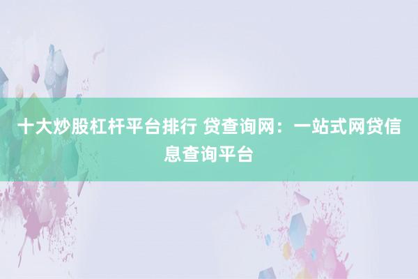 十大炒股杠杆平台排行 贷查询网:一站式网贷信息查询平台