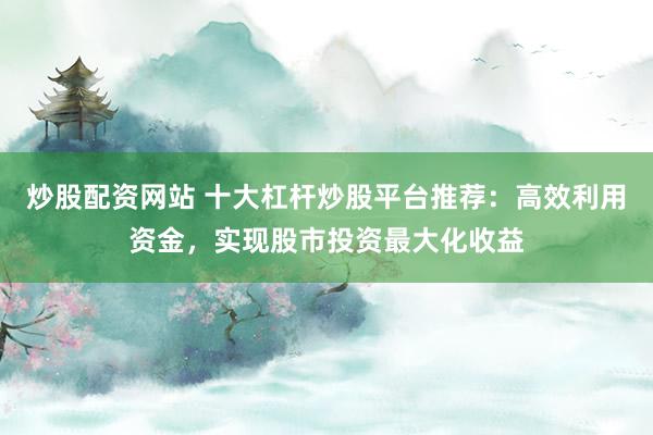 炒股配资网站 十大杠杆炒股平台推荐：高效利用资金，实现股市投资最大化收益