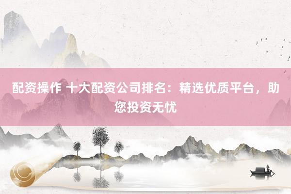 配资操作 十大配资公司排名:精选优质平台,助您投资无忧