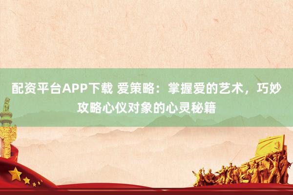 配资平台APP下载 爱策略：掌握爱的艺术，巧妙攻略心仪对象的心灵秘籍