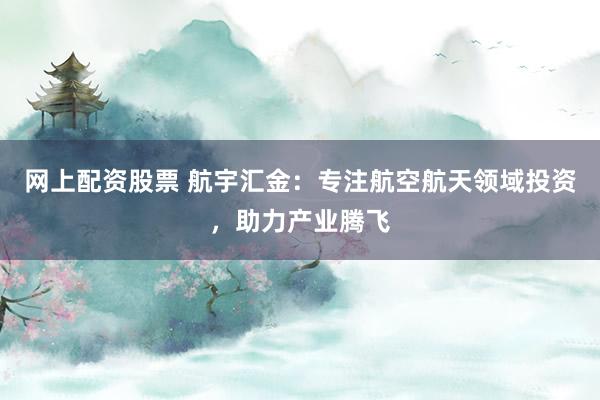 网上配资股票 航宇汇金：专注航空航天领域投资，助力产业腾飞