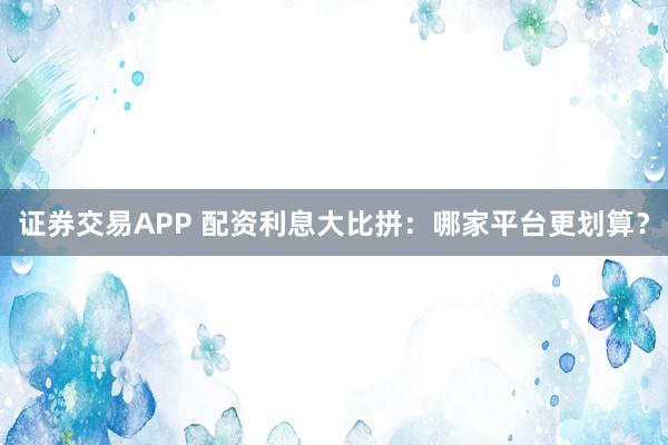 证券交易APP 配资利息大比拼：哪家平台更划算？