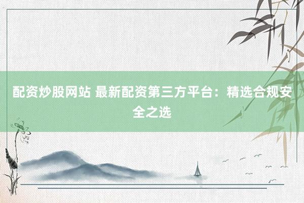 配资炒股网站 最新配资第三方平台:精选合规安全之选