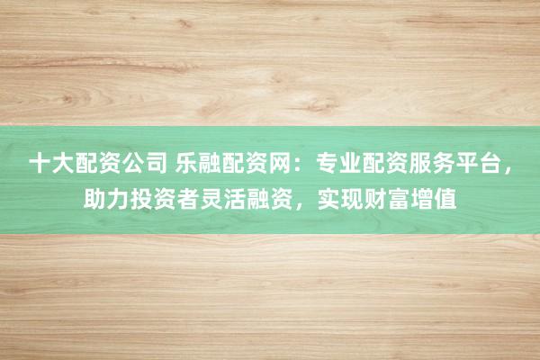 十大配资公司 乐融配资网：专业配资服务平台，助力投资者灵活融资，实现财富增值