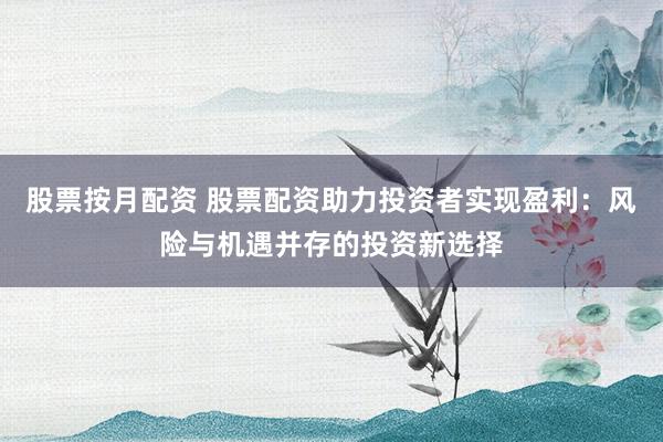 股票按月配资 股票配资助力投资者实现盈利：风险与机遇并存的投资新选择