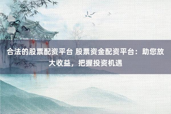 合法的股票配资平台 股票资金配资平台：助您放大收益，把握投资机遇